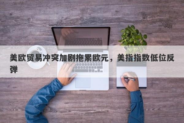美欧贸易冲突加剧拖累欧元，美指指数低位反弹