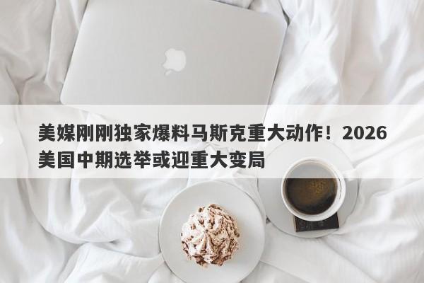 美媒刚刚独家爆料马斯克重大动作！2026美国中期选举或迎重大变局