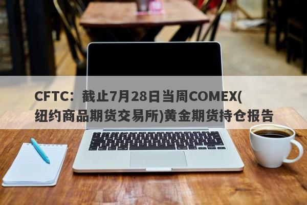 CFTC：截止7月28日当周COMEX(纽约商品期货交易所)黄金期货持仓报告
