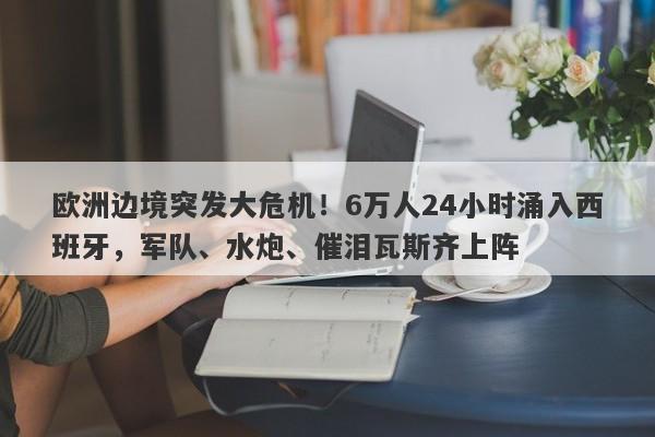 欧洲边境突发大危机！6万人24小时涌入西班牙，军队、水炮、催泪瓦斯齐上阵