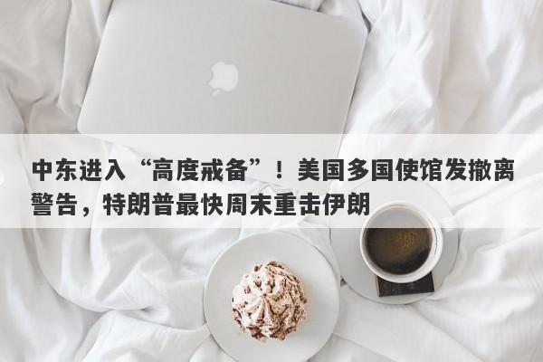 中东进入“高度戒备”！美国多国使馆发撤离警告，特朗普最快周末重击伊朗