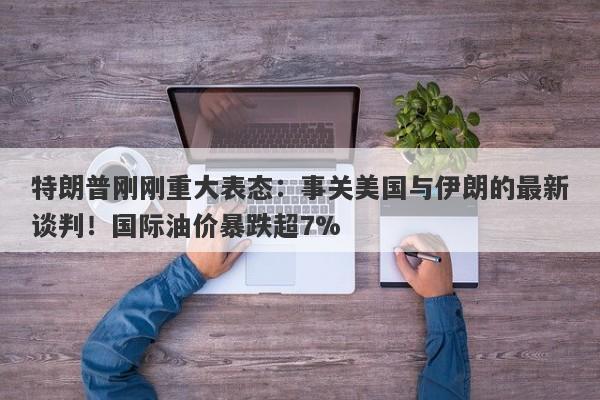特朗普刚刚重大表态：事关美国与伊朗的最新谈判！国际油价暴跌超7%