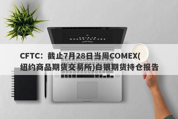 CFTC：截止7月28日当周COMEX(纽约商品期货交易所)白银期货持仓报告