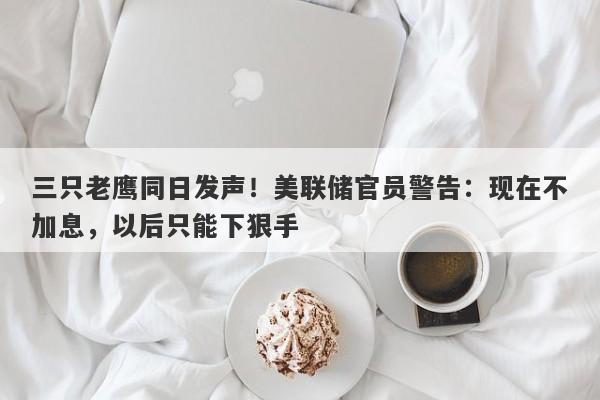 三只老鹰同日发声！美联储官员警告：现在不加息，以后只能下狠手