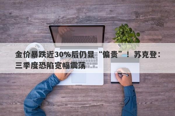 金价暴跌近30%后仍显“偏贵”！苏克登：三季度恐陷宽幅震荡