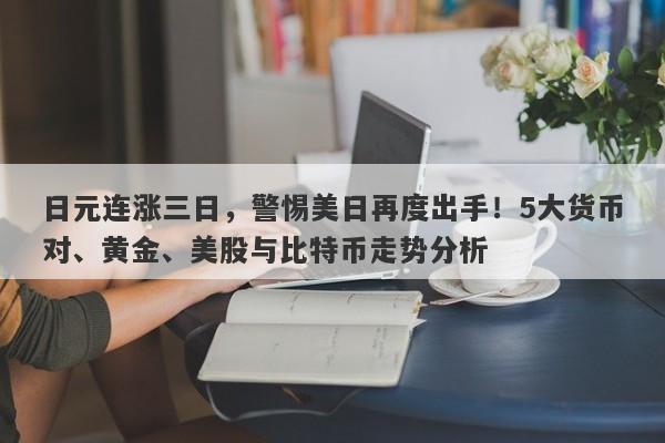 日元连涨三日，警惕美日再度出手！5大货币对、黄金、美股与比特币走势分析