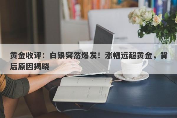 黄金收评：白银突然爆发！涨幅远超黄金，背后原因揭晓