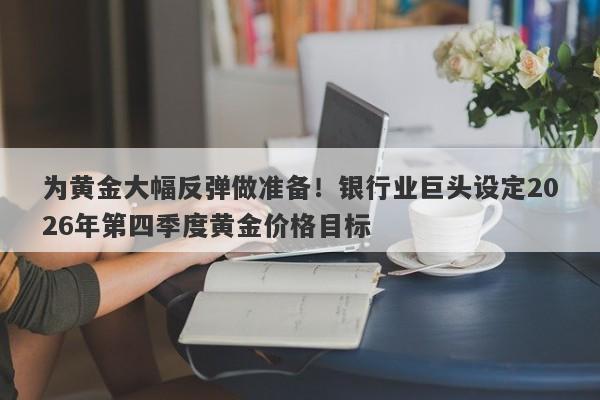 为黄金大幅反弹做准备！银行业巨头设定2026年第四季度黄金价格目标