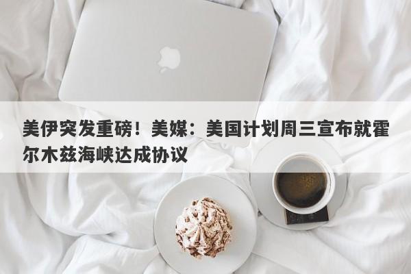 美伊突发重磅！美媒：美国计划周三宣布就霍尔木兹海峡达成协议