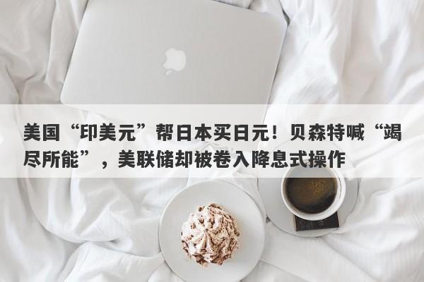 美国“印美元”帮日本买日元！贝森特喊“竭尽所能”，美联储却被卷入降息式操作