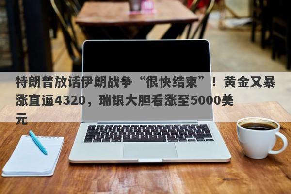 特朗普放话伊朗战争“很快结束”！黄金又暴涨直逼4320，瑞银大胆看涨至5000美元