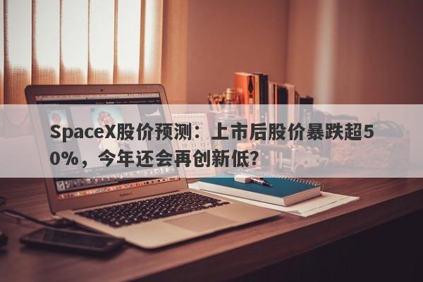 SpaceX股价预测：上市后股价暴跌超50%，今年还会再创新低？