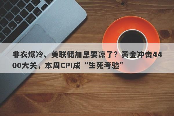 非农爆冷、美联储加息要凉了？黄金冲击4400大关，本周CPI成“生死考验”