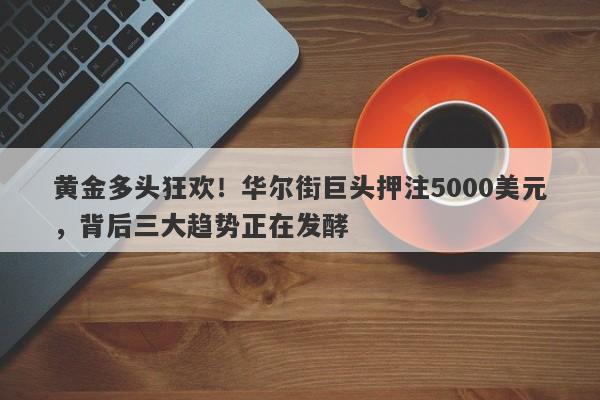 黄金多头狂欢！华尔街巨头押注5000美元，背后三大趋势正在发酵