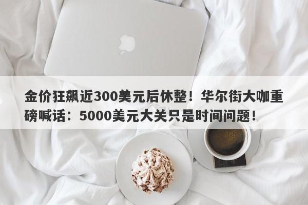 金价狂飙近300美元后休整！华尔街大咖重磅喊话：5000美元大关只是时间问题！