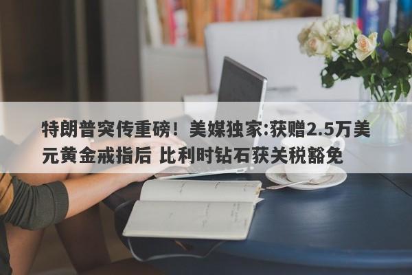 特朗普突传重磅！美媒独家:获赠2.5万美元黄金戒指后 比利时钻石获关税豁免