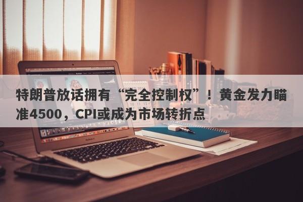 特朗普放话拥有“完全控制权”！黄金发力瞄准4500，CPI或成为市场转折点