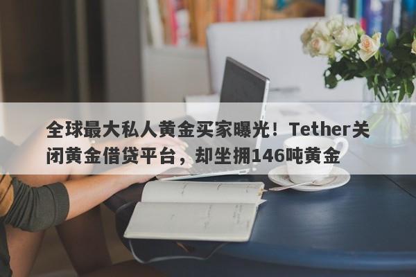 全球最大私人黄金买家曝光！Tether关闭黄金借贷平台，却坐拥146吨黄金