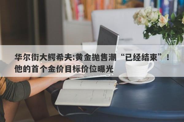 华尔街大鳄希夫:黄金抛售潮“已经结束”！他的首个金价目标价位曝光