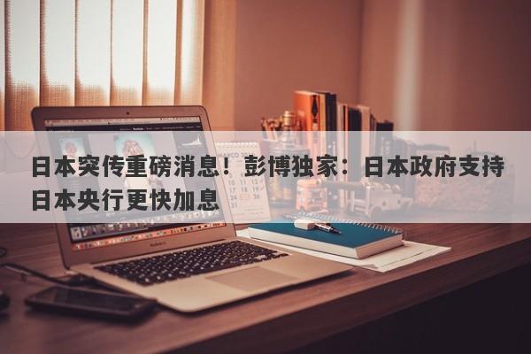 日本突传重磅消息！彭博独家：日本政府支持日本央行更快加息