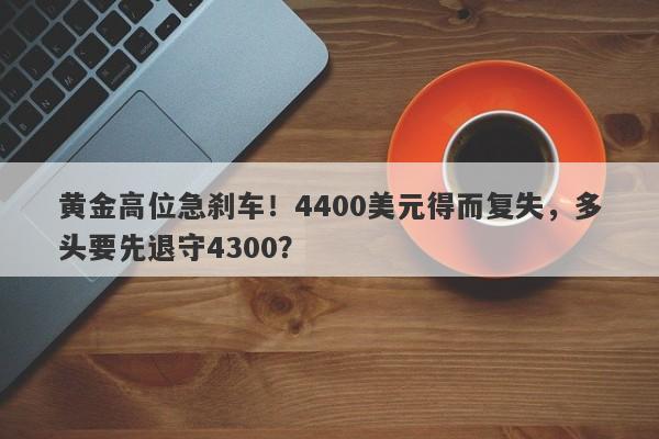黄金高位急刹车！4400美元得而复失，多头要先退守4300？