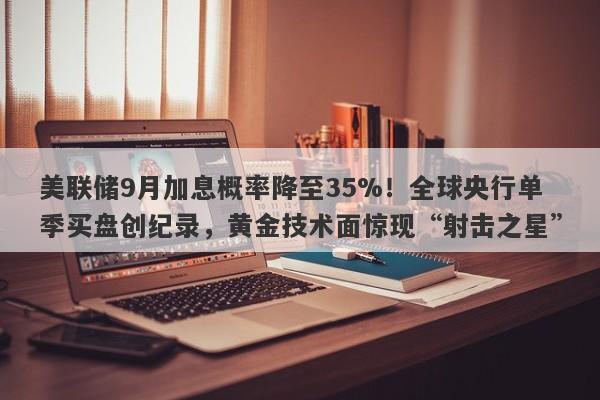 美联储9月加息概率降至35%！全球央行单季买盘创纪录，黄金技术面惊现“射击之星”