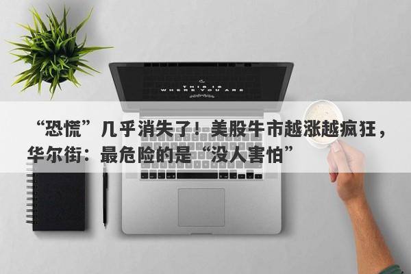 “恐慌”几乎消失了！美股牛市越涨越疯狂，华尔街：最危险的是“没人害怕”