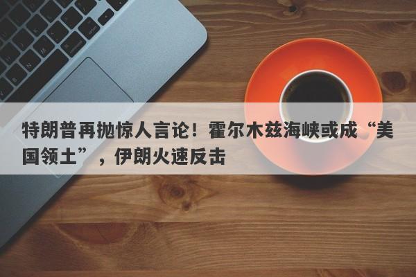 特朗普再抛惊人言论！霍尔木兹海峡或成“美国领土”，伊朗火速反击