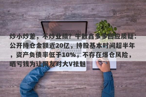 炒小炒差，不炒业绩？牛散鑫多多回应质疑：公开持仓金额近20亿，持股基本时间超半年，资产负债率低于10%，不存在爆仓风险，晒亏钱为让网友对大V祛魅