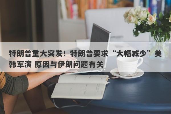 特朗普重大突发！特朗普要求“大幅减少”美韩军演 原因与伊朗问题有关