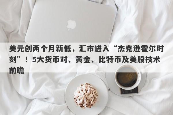 美元创两个月新低，汇市进入“杰克逊霍尔时刻”！5大货币对、黄金、比特币及美股技术前瞻