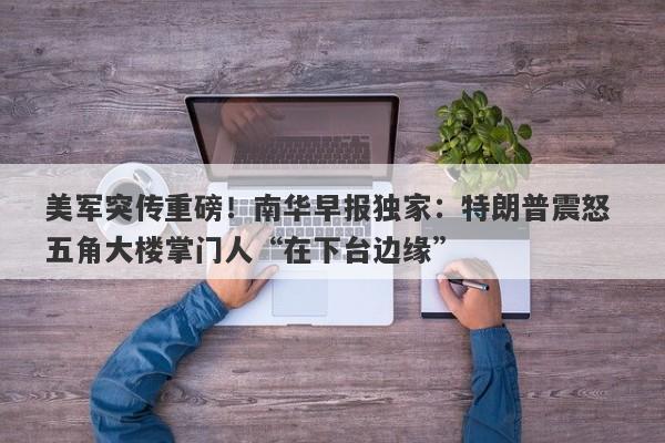 美军突传重磅！南华早报独家：特朗普震怒 五角大楼掌门人“在下台边缘”
