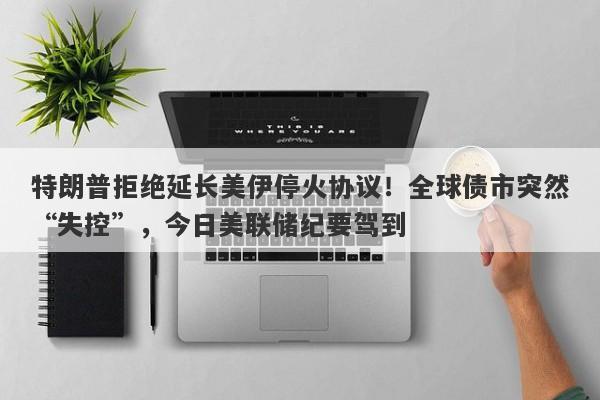 特朗普拒绝延长美伊停火协议！全球债市突然“失控”，今日美联储纪要驾到