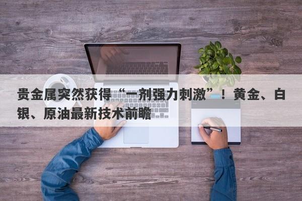 贵金属突然获得“一剂强力刺激”！黄金、白银、原油最新技术前瞻