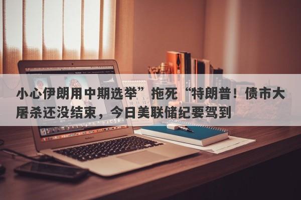 小心伊朗用中期选举”拖死“特朗普！债市大屠杀还没结束，今日美联储纪要驾到