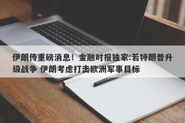 伊朗传重磅消息！金融时报独家:若特朗普升级战争 伊朗考虑打击欧洲军事目标