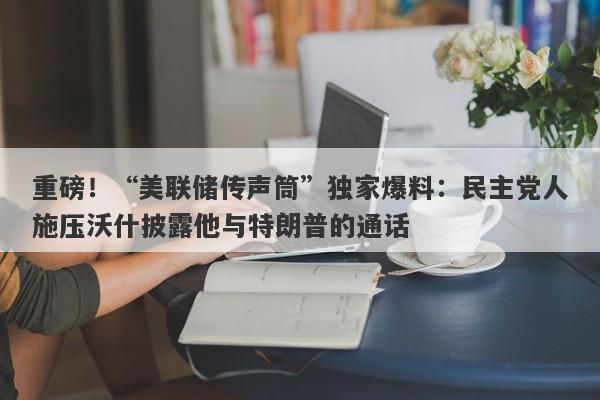 重磅！“美联储传声筒”独家爆料：民主党人施压沃什披露他与特朗普的通话
