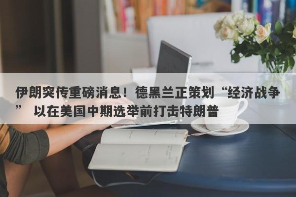 伊朗突传重磅消息！德黑兰正策划“经济战争” 以在美国中期选举前打击特朗普