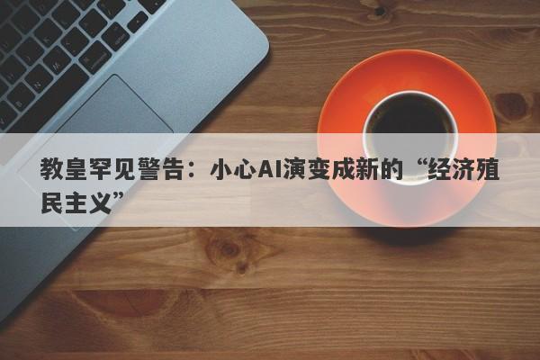 教皇罕见警告：小心AI演变成新的“经济殖民主义”