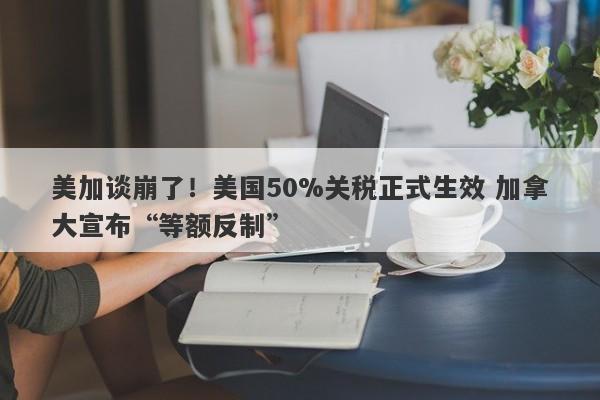 美加谈崩了！美国50%关税正式生效 加拿大宣布“等额反制”