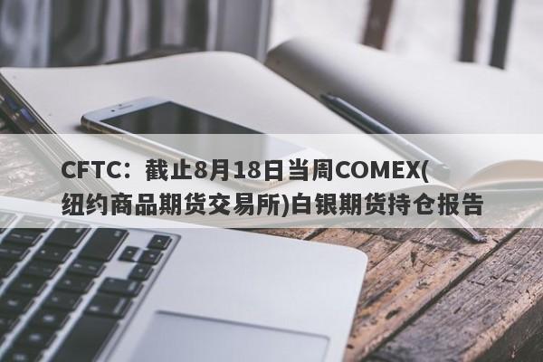 CFTC：截止8月18日当周COMEX(纽约商品期货交易所)白银期货持仓报告