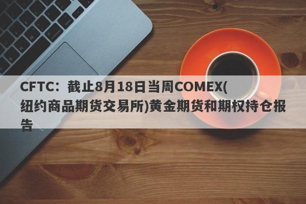 CFTC：截止8月18日当周COMEX(纽约商品期货交易所)黄金期货和期权持仓报告