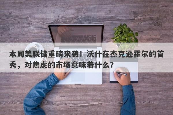 本周美联储重磅来袭！沃什在杰克逊霍尔的首秀，对焦虑的市场意味着什么？