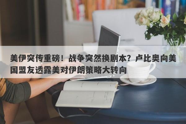 美伊突传重磅！战争突然换剧本？卢比奥向美国盟友透露美对伊朗策略大转向