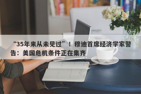 “35年来从未见过”！穆迪首席经济学家警告：美国危机条件正在集齐