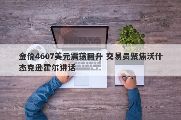金价4607美元震荡回升 交易员聚焦沃什杰克逊霍尔讲话