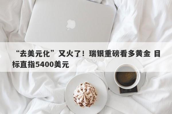 “去美元化”又火了！瑞银重磅看多黄金 目标直指5400美元