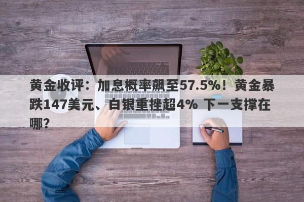 黄金收评：加息概率飙至57.5%！黄金暴跌147美元、白银重挫超4% 下一支撑在哪？