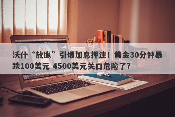 沃什“放鹰”引爆加息押注！黄金30分钟暴跌100美元 4500美元关口危险了？