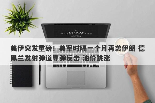 美伊突发重磅！美军时隔一个月再袭伊朗 德黑兰发射弹道导弹反击 油价跳涨